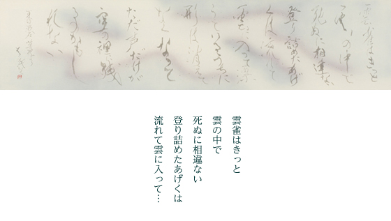 かすかなる雲雀の声　どこからだ　どこに身を潜めているんだ<br />
姿は見当たらぬ　雲の中を漂うているのか　私の耳に声だけを届けてくれるのか　<br />
空の裡に消えた雲雀　惜別の一声が心に染む<br />
いずこの高空（たかぞら）を飛翔しつゝ　生き抜いてくれ。祈りを込めた作。